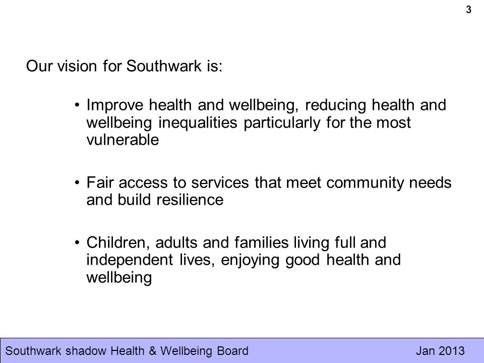 Southwark shadow Health & Wellbeing Board Jan Our vision for Southwark is: Improve health and wellbeing, reducing health and wellbeing inequalities particularly for the most vulnerable Fair access to services that meet community needs and build resilience Children, adults and families living full and independent lives, enjoying good health and wellbeing