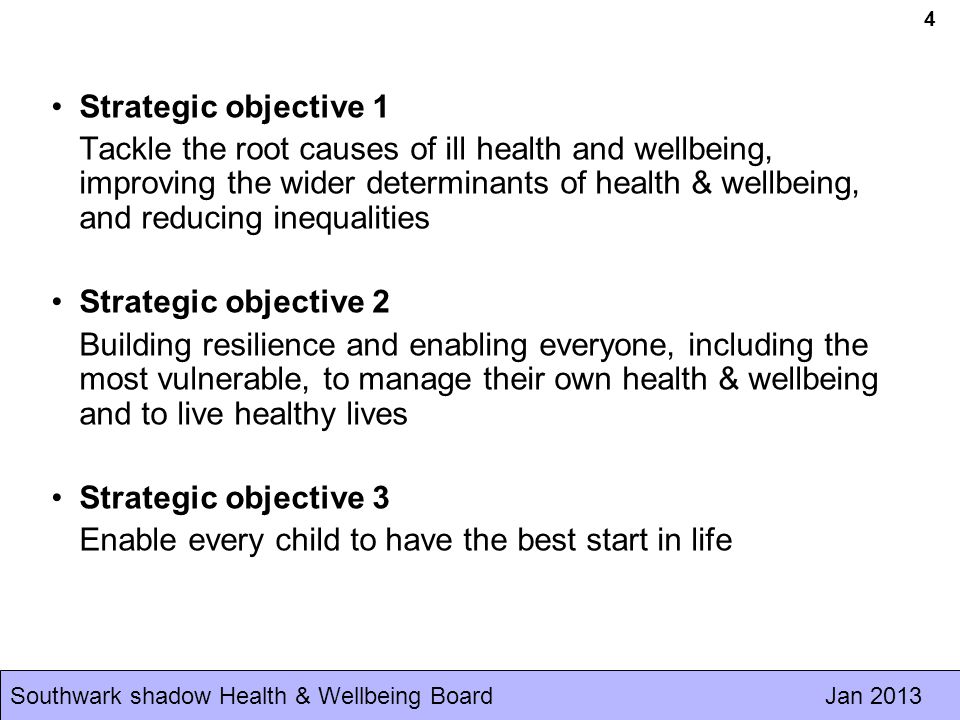 Southwark shadow Health & Wellbeing Board Jan Strategic objective 1 Tackle the root causes of ill health and wellbeing, improving the wider determinants of health & wellbeing, and reducing inequalities Strategic objective 2 Building resilience and enabling everyone, including the most vulnerable, to manage their own health & wellbeing and to live healthy lives Strategic objective 3 Enable every child to have the best start in life