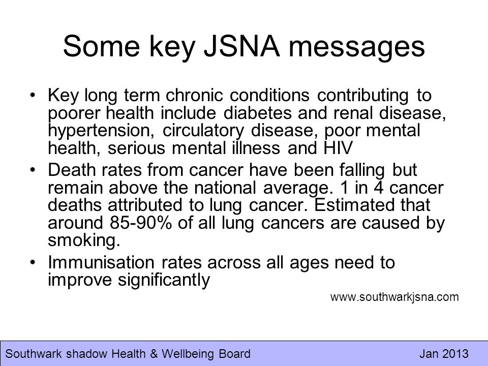 Southwark shadow Health & Wellbeing Board Jan 2013 Some key JSNA messages Key long term chronic conditions contributing to poorer health include diabetes and renal disease, hypertension, circulatory disease, poor mental health, serious mental illness and HIV Death rates from cancer have been falling but remain above the national average.