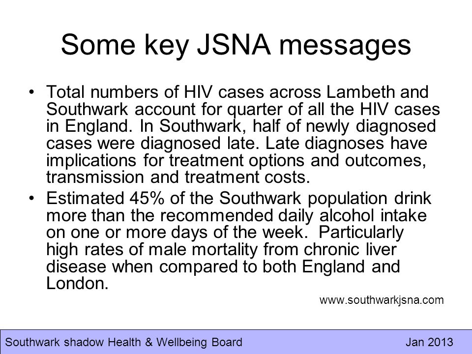Southwark shadow Health & Wellbeing Board Jan 2013 Some key JSNA messages Total numbers of HIV cases across Lambeth and Southwark account for quarter of all the HIV cases in England.