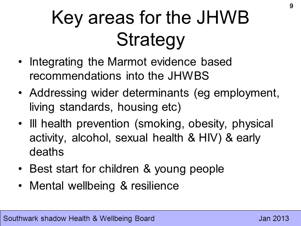 Southwark shadow Health & Wellbeing Board Jan 2013 Key areas for the JHWB Strategy Integrating the Marmot evidence based recommendations into the JHWBS Addressing wider determinants (eg employment, living standards, housing etc) Ill health prevention (smoking, obesity, physical activity, alcohol, sexual health & HIV) & early deaths Best start for children & young people Mental wellbeing & resilience 9