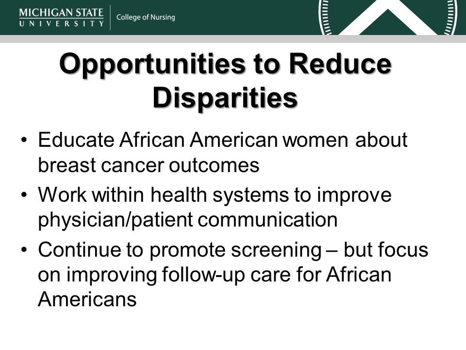 Opportunities to Reduce Disparities Educate African American women about breast cancer outcomes Work within health systems to improve physician/patient communication Continue to promote screening – but focus on improving follow-up care for African Americans