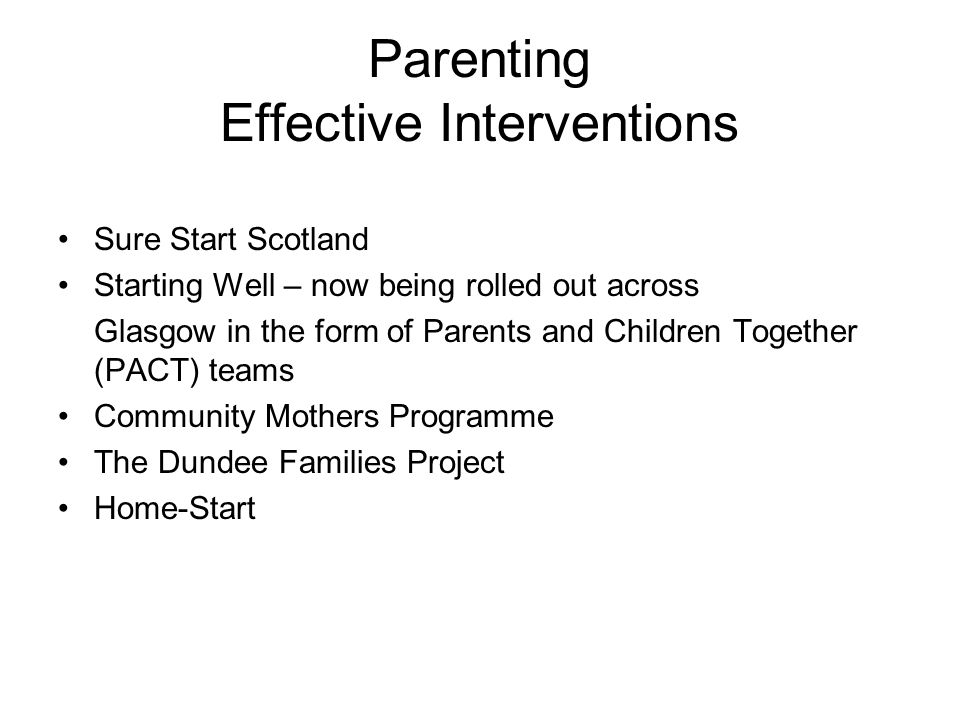 Parenting Effective Interventions Sure Start Scotland Starting Well – now being rolled out across Glasgow in the form of Parents and Children Together (PACT) teams Community Mothers Programme The Dundee Families Project Home-Start