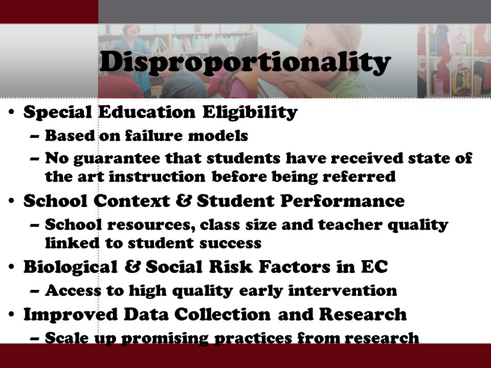 Disproportionality Special Education Eligibility –Based on failure models –No guarantee that students have received state of the art instruction before being referred School Context & Student Performance –School resources, class size and teacher quality linked to student success Biological & Social Risk Factors in EC –Access to high quality early intervention Improved Data Collection and Research –Scale up promising practices from research