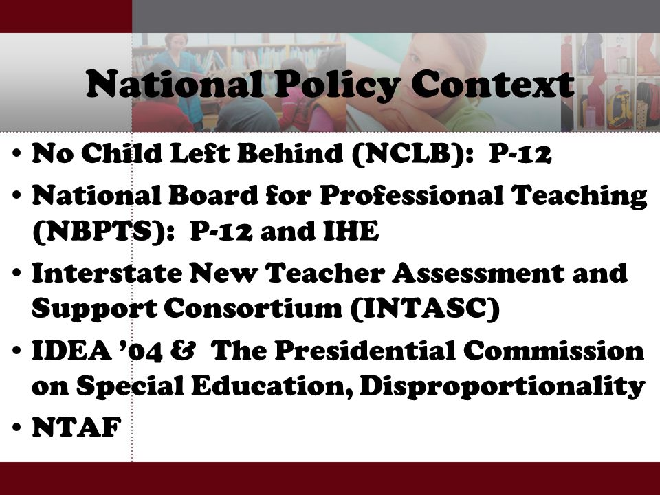 National Policy Context No Child Left Behind (NCLB): P-12 National Board for Professional Teaching (NBPTS): P-12 and IHE Interstate New Teacher Assessment and Support Consortium (INTASC) IDEA ’04 & The Presidential Commission on Special Education, Disproportionality NTAF