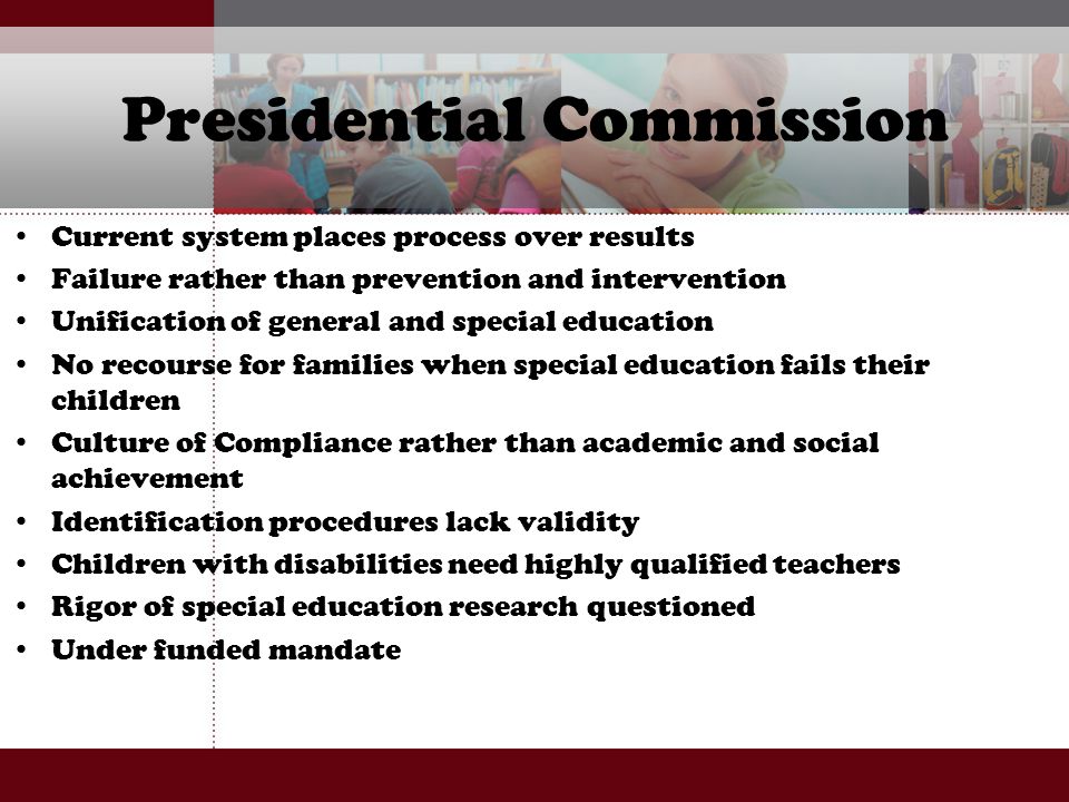 Presidential Commission Current system places process over results Failure rather than prevention and intervention Unification of general and special education No recourse for families when special education fails their children Culture of Compliance rather than academic and social achievement Identification procedures lack validity Children with disabilities need highly qualified teachers Rigor of special education research questioned Under funded mandate