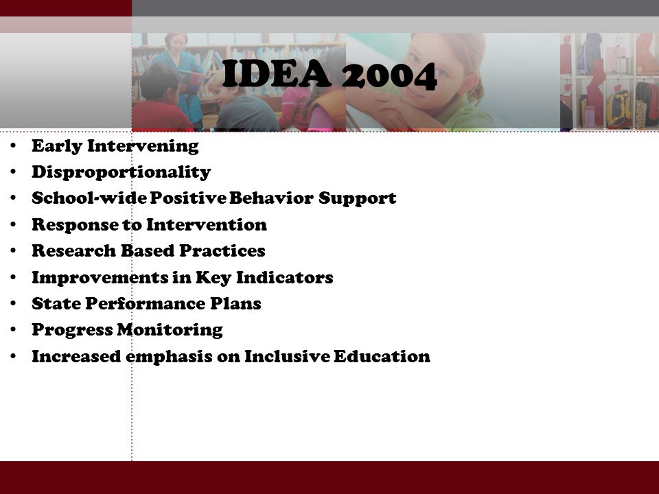 IDEA 2004 Early Intervening Disproportionality School-wide Positive Behavior Support Response to Intervention Research Based Practices Improvements in Key Indicators State Performance Plans Progress Monitoring Increased emphasis on Inclusive Education