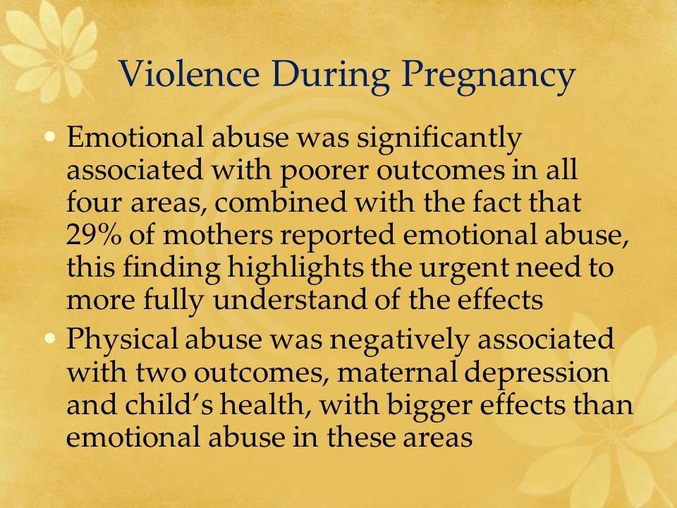 Violence During Pregnancy Emotional abuse was significantly associated with poorer outcomes in all four areas, combined with the fact that 29% of mothers reported emotional abuse, this finding highlights the urgent need to more fully understand of the effects Physical abuse was negatively associated with two outcomes, maternal depression and child’s health, with bigger effects than emotional abuse in these areas