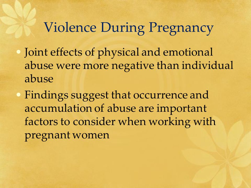 Violence During Pregnancy Joint effects of physical and emotional abuse were more negative than individual abuse Findings suggest that occurrence and accumulation of abuse are important factors to consider when working with pregnant women