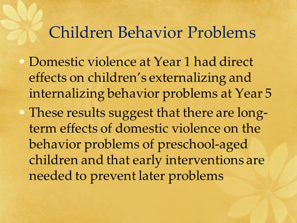 Domestic violence at Year 1 had direct effects on children’s externalizing and internalizing behavior problems at Year 5 These results suggest that there are long- term effects of domestic violence on the behavior problems of preschool-aged children and that early interventions are needed to prevent later problems