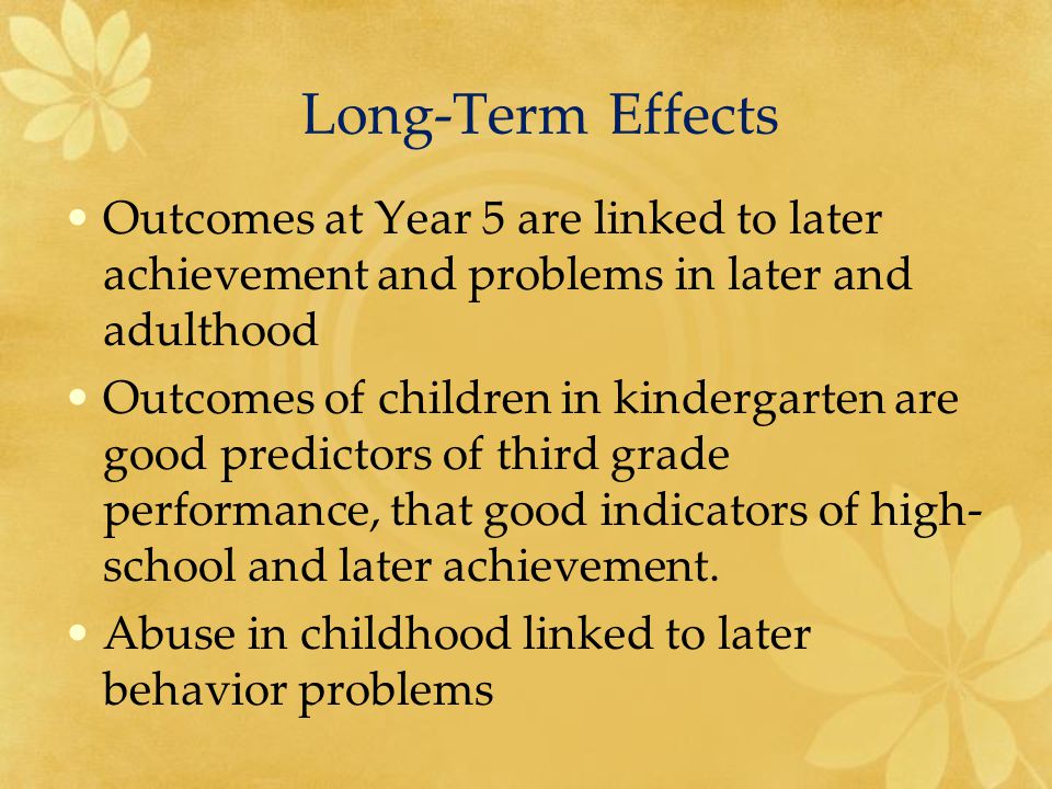 Long-Term Effects Outcomes at Year 5 are linked to later achievement and problems in later and adulthood Outcomes of children in kindergarten are good predictors of third grade performance, that good indicators of high- school and later achievement.