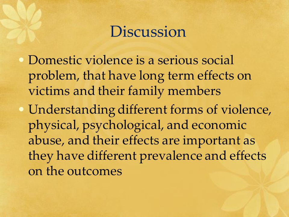 Discussion Domestic violence is a serious social problem, that have long term effects on victims and their family members Understanding different forms of violence, physical, psychological, and economic abuse, and their effects are important as they have different prevalence and effects on the outcomes