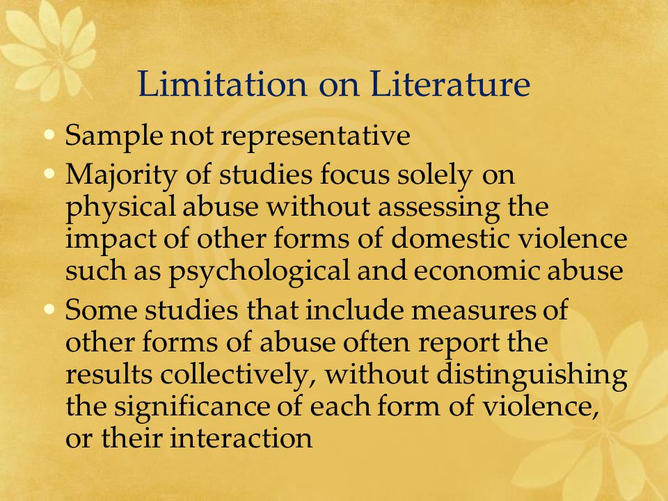 Limitation on Literature Sample not representative Majority of studies focus solely on physical abuse without assessing the impact of other forms of domestic violence such as psychological and economic abuse Some studies that include measures of other forms of abuse often report the results collectively, without distinguishing the significance of each form of violence, or their interaction