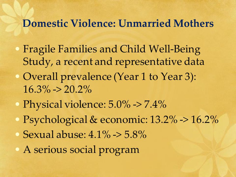 Domestic Violence: Unmarried Mothers Fragile Families and Child Well-Being Study, a recent and representative data Overall prevalence (Year 1 to Year 3): 16.3% -> 20.2% Physical violence: 5.0% -> 7.4% Psychological & economic: 13.2% -> 16.2% Sexual abuse: 4.1% -> 5.8% A serious social program