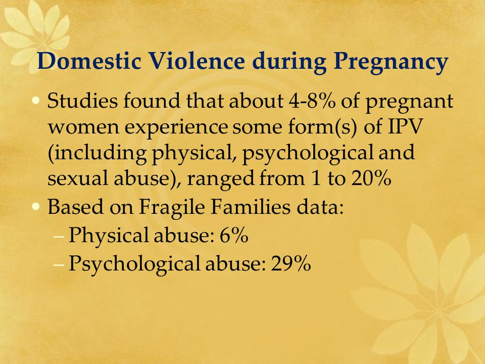Domestic Violence during Pregnancy Studies found that about 4-8% of pregnant women experience some form(s) of IPV (including physical, psychological and sexual abuse), ranged from 1 to 20% Based on Fragile Families data: –Physical abuse: 6% –Psychological abuse: 29%