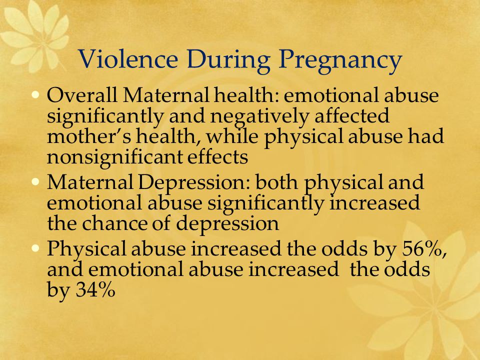 Violence During Pregnancy Overall Maternal health: emotional abuse significantly and negatively affected mother’s health, while physical abuse had nonsignificant effects Maternal Depression: both physical and emotional abuse significantly increased the chance of depression Physical abuse increased the odds by 56%, and emotional abuse increased the odds by 34%