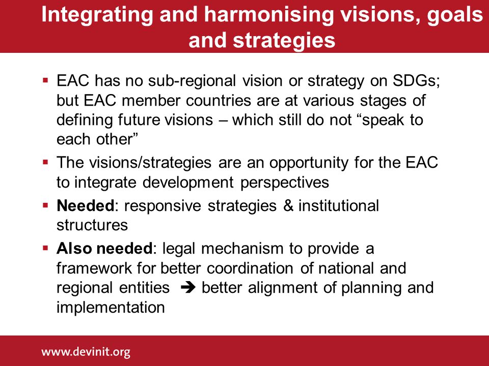 Integrating and harmonising visions, goals and strategies  EAC has no sub-regional vision or strategy on SDGs; but EAC member countries are at various stages of defining future visions – which still do not speak to each other  The visions/strategies are an opportunity for the EAC to integrate development perspectives  Needed: responsive strategies & institutional structures  Also needed: legal mechanism to provide a framework for better coordination of national and regional entities  better alignment of planning and implementation