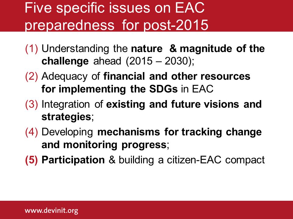 Five specific issues on EAC preparedness for post-2015 (1)Understanding the nature & magnitude of the challenge ahead (2015 – 2030); (2)Adequacy of financial and other resources for implementing the SDGs in EAC (3)Integration of existing and future visions and strategies; (4)Developing mechanisms for tracking change and monitoring progress; (5)Participation & building a citizen-EAC compact