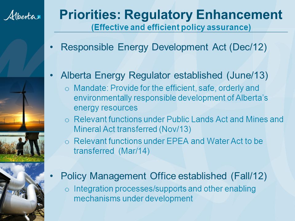 Priorities: Regulatory Enhancement (Effective and efficient policy assurance) Responsible Energy Development Act (Dec/12) Alberta Energy Regulator established (June/13) o Mandate: Provide for the efficient, safe, orderly and environmentally responsible development of Alberta’s energy resources o Relevant functions under Public Lands Act and Mines and Mineral Act transferred (Nov/13) o Relevant functions under EPEA and Water Act to be transferred (Mar/14) Policy Management Office established (Fall/12) o Integration processes/supports and other enabling mechanisms under development