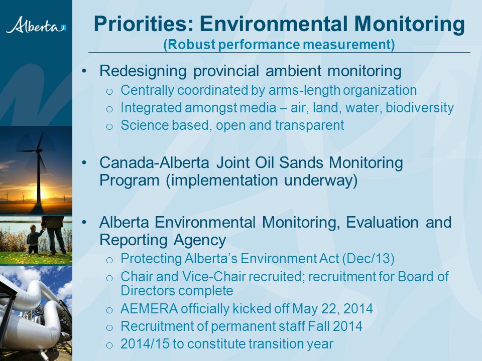 Priorities: Environmental Monitoring (Robust performance measurement) Redesigning provincial ambient monitoring o Centrally coordinated by arms-length organization o Integrated amongst media – air, land, water, biodiversity o Science based, open and transparent Canada-Alberta Joint Oil Sands Monitoring Program (implementation underway) Alberta Environmental Monitoring, Evaluation and Reporting Agency o Protecting Alberta’s Environment Act (Dec/13) o Chair and Vice-Chair recruited; recruitment for Board of Directors complete o AEMERA officially kicked off May 22, 2014 o Recruitment of permanent staff Fall 2014 o 2014/15 to constitute transition year