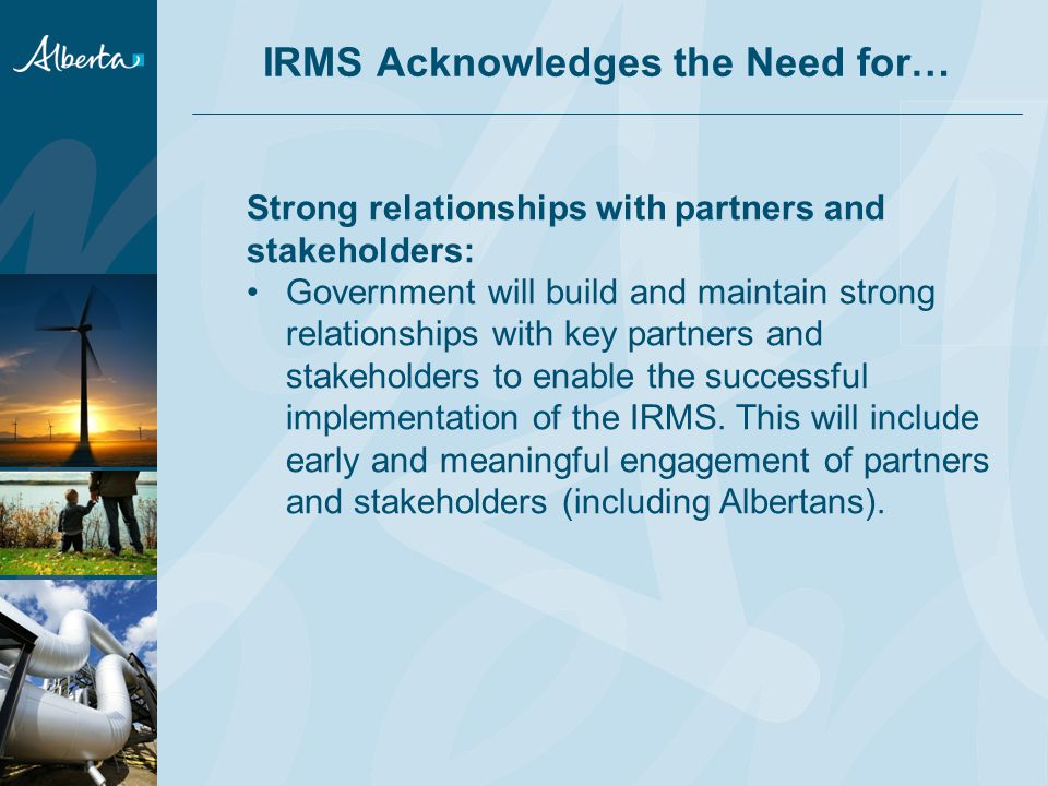 IRMS Acknowledges the Need for… Strong relationships with partners and stakeholders: Government will build and maintain strong relationships with key partners and stakeholders to enable the successful implementation of the IRMS.