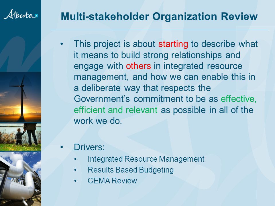 Multi-stakeholder Organization Review This project is about starting to describe what it means to build strong relationships and engage with others in integrated resource management, and how we can enable this in a deliberate way that respects the Government’s commitment to be as effective, efficient and relevant as possible in all of the work we do.