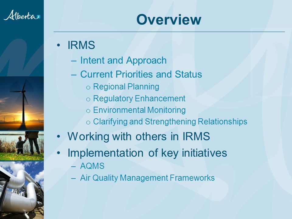 Overview IRMS –Intent and Approach –Current Priorities and Status o Regional Planning o Regulatory Enhancement o Environmental Monitoring o Clarifying and Strengthening Relationships Working with others in IRMS Implementation of key initiatives –AQMS –Air Quality Management Frameworks