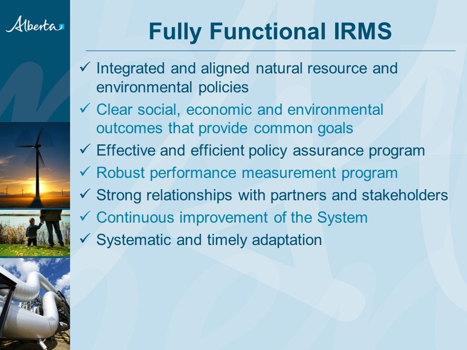 Fully Functional IRMS Integrated and aligned natural resource and environmental policies Clear social, economic and environmental outcomes that provide common goals Effective and efficient policy assurance program Robust performance measurement program Strong relationships with partners and stakeholders Continuous improvement of the System Systematic and timely adaptation