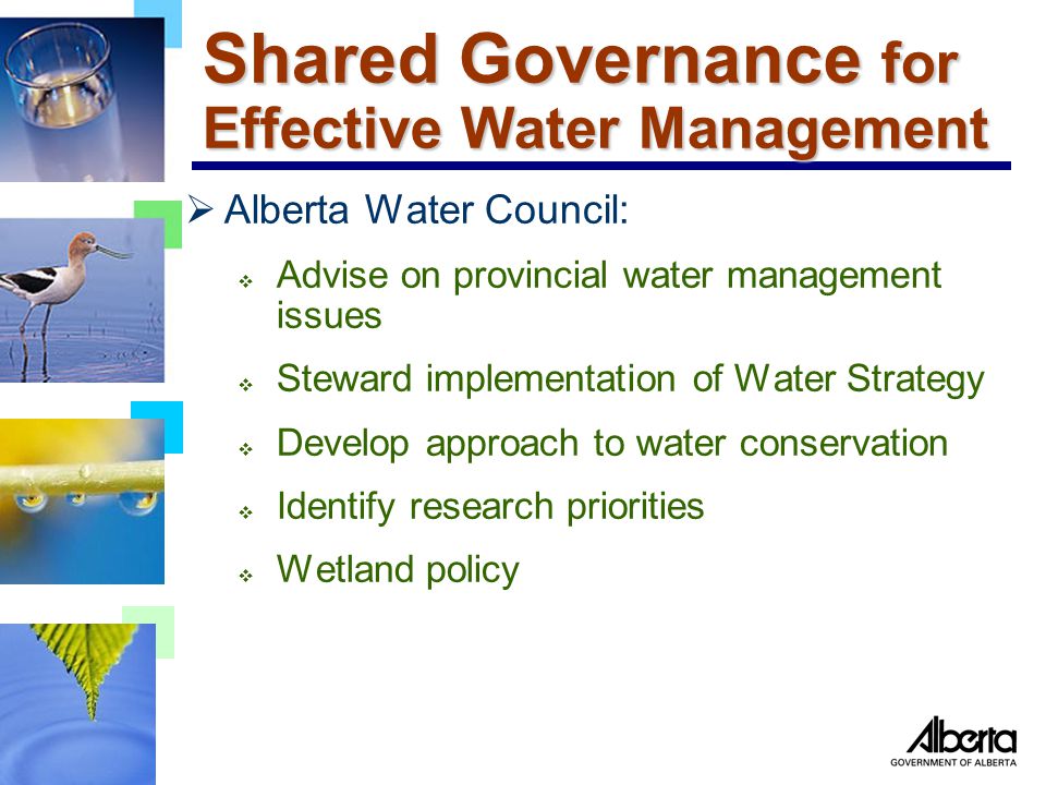 Shared Governance for Effective Water Management  Alberta Water Council:  Advise on provincial water management issues  Steward implementation of Water Strategy  Develop approach to water conservation  Identify research priorities  Wetland policy