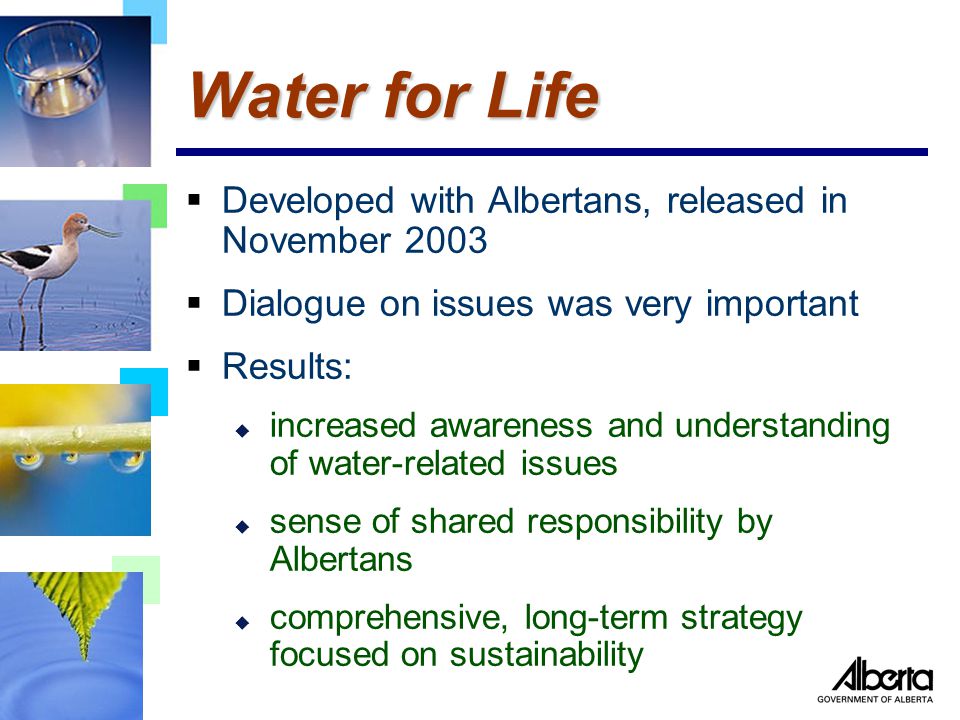  Developed with Albertans, released in November 2003  Dialogue on issues was very important  Results: u increased awareness and understanding of water-related issues u sense of shared responsibility by Albertans u comprehensive, long-term strategy focused on sustainability Water for Life