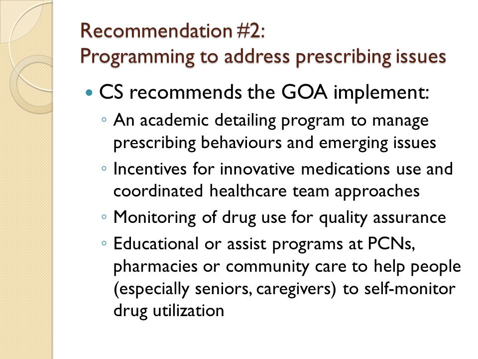 Recommendation #2: Programming to address prescribing issues CS recommends the GOA implement: ◦ An academic detailing program to manage prescribing behaviours and emerging issues ◦ Incentives for innovative medications use and coordinated healthcare team approaches ◦ Monitoring of drug use for quality assurance ◦ Educational or assist programs at PCNs, pharmacies or community care to help people (especially seniors, caregivers) to self-monitor drug utilization