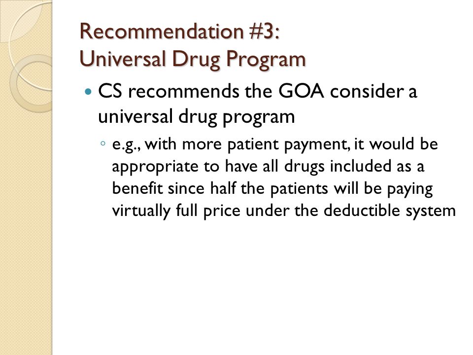 Recommendation #3: Universal Drug Program CS recommends the GOA consider a universal drug program ◦ e.g., with more patient payment, it would be appropriate to have all drugs included as a benefit since half the patients will be paying virtually full price under the deductible system