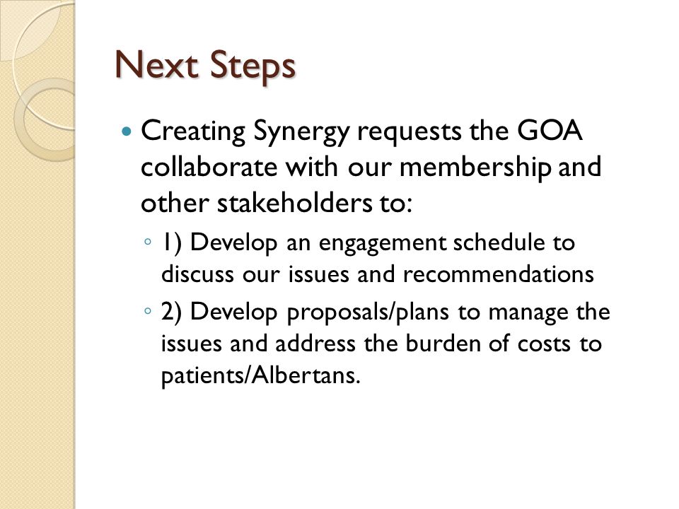 Next Steps Creating Synergy requests the GOA collaborate with our membership and other stakeholders to: ◦ 1) Develop an engagement schedule to discuss our issues and recommendations ◦ 2) Develop proposals/plans to manage the issues and address the burden of costs to patients/Albertans.