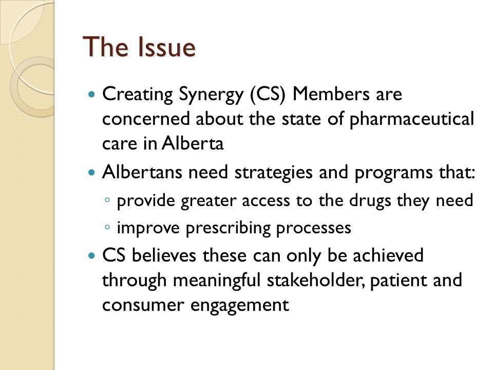 The Issue Creating Synergy (CS) Members are concerned about the state of pharmaceutical care in Alberta Albertans need strategies and programs that: ◦ provide greater access to the drugs they need ◦ improve prescribing processes CS believes these can only be achieved through meaningful stakeholder, patient and consumer engagement