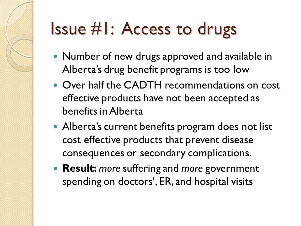Issue #1: Access to drugs Number of new drugs approved and available in Alberta’s drug benefit programs is too low Over half the CADTH recommendations on cost effective products have not been accepted as benefits in Alberta Alberta’s current benefits program does not list cost effective products that prevent disease consequences or secondary complications.