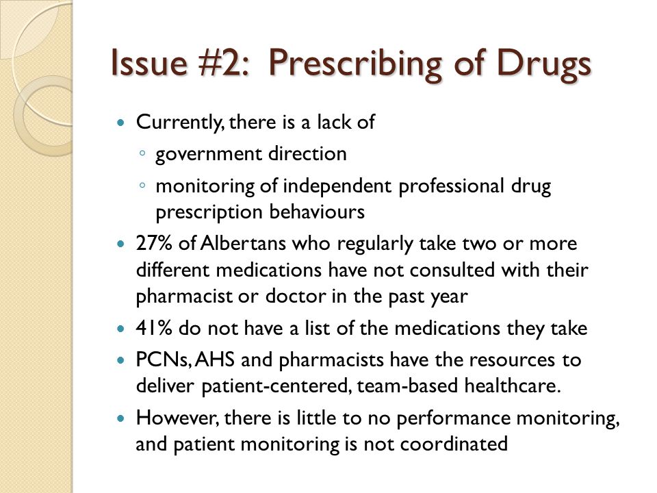 Issue #2: Prescribing of Drugs Currently, there is a lack of ◦ government direction ◦ monitoring of independent professional drug prescription behaviours 27% of Albertans who regularly take two or more different medications have not consulted with their pharmacist or doctor in the past year 41% do not have a list of the medications they take PCNs, AHS and pharmacists have the resources to deliver patient-centered, team-based healthcare.