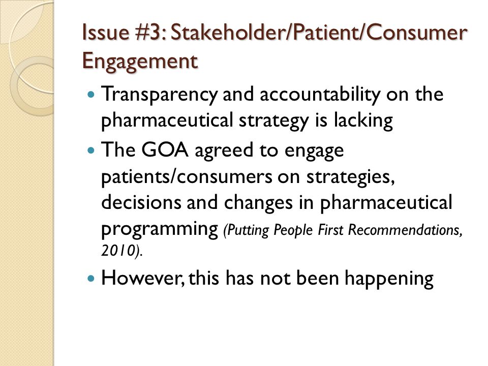 Issue #3: Stakeholder/Patient/Consumer Engagement Transparency and accountability on the pharmaceutical strategy is lacking The GOA agreed to engage patients/consumers on strategies, decisions and changes in pharmaceutical programming (Putting People First Recommendations, 2010).