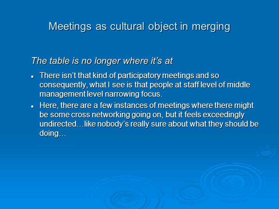 Meetings as cultural object in merging The table is no longer where it’s at There isn’t that kind of participatory meetings and so consequently, what I see is that people at staff level of middle management level narrowing focus.