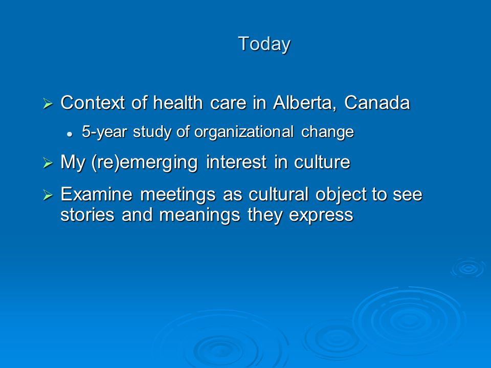 Today Today  Context of health care in Alberta, Canada 5-year study of organizational change 5-year study of organizational change  My (re)emerging interest in culture  Examine meetings as cultural object to see stories and meanings they express
