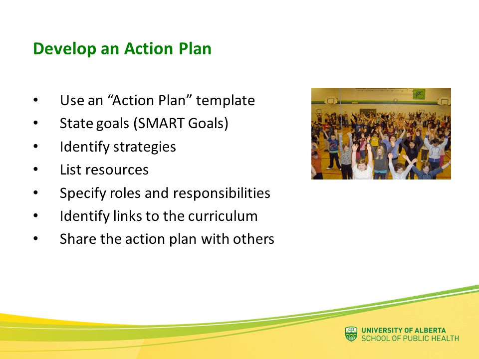 Use an Action Plan template State goals (SMART Goals) Identify strategies List resources Specify roles and responsibilities Identify links to the curriculum Share the action plan with others Develop an Action Plan
