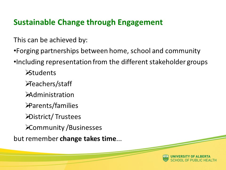 Sustainable Change through Engagement This can be achieved by: Forging partnerships between home, school and community Including representation from the different stakeholder groups  Students  Teachers/staff  Administration  Parents/families  District/ Trustees  Community /Businesses but remember change takes time...
