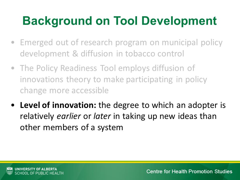 Centre for Health Promotion Studies Emerged out of research program on municipal policy development & diffusion in tobacco control The Policy Readiness Tool employs diffusion of innovations theory to make participating in policy change more accessible Level of innovation: the degree to which an adopter is relatively earlier or later in taking up new ideas than other members of a system Background on Tool Development