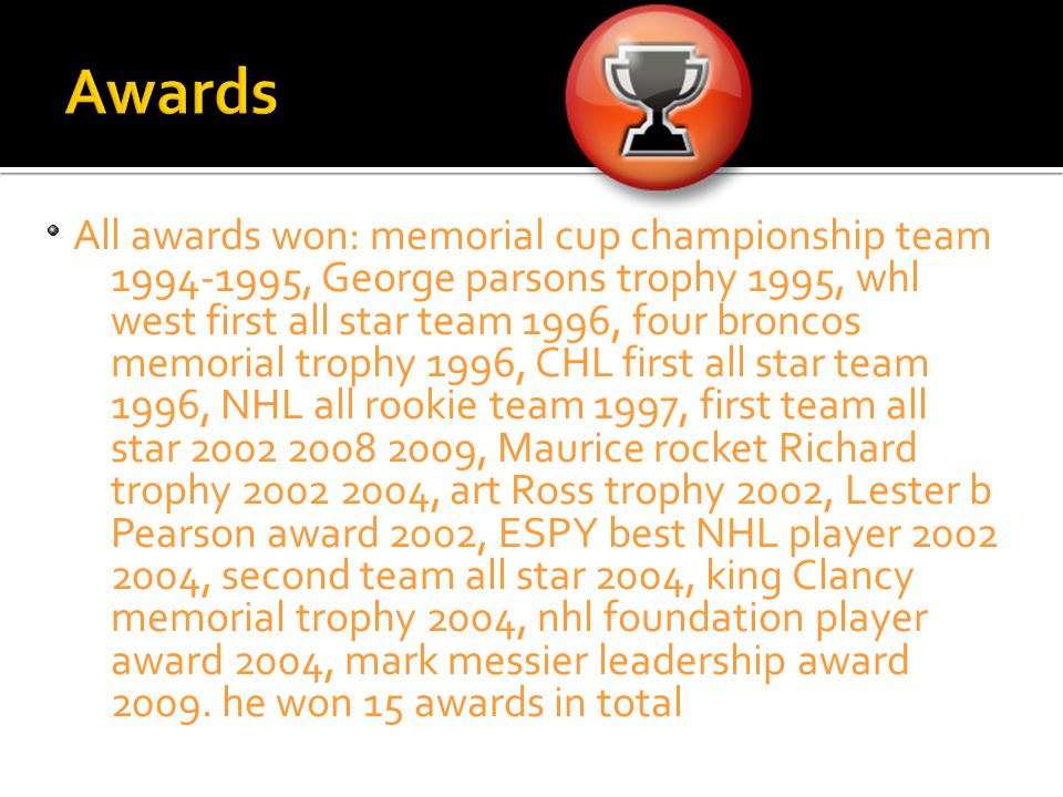 All awards won: memorial cup championship team , George parsons trophy 1995, whl west first all star team 1996, four broncos memorial trophy 1996, CHL first all star team 1996, NHL all rookie team 1997, first team all star , Maurice rocket Richard trophy , art Ross trophy 2002, Lester b Pearson award 2002, ESPY best NHL player , second team all star 2004, king Clancy memorial trophy 2004, nhl foundation player award 2004, mark messier leadership award 2009.