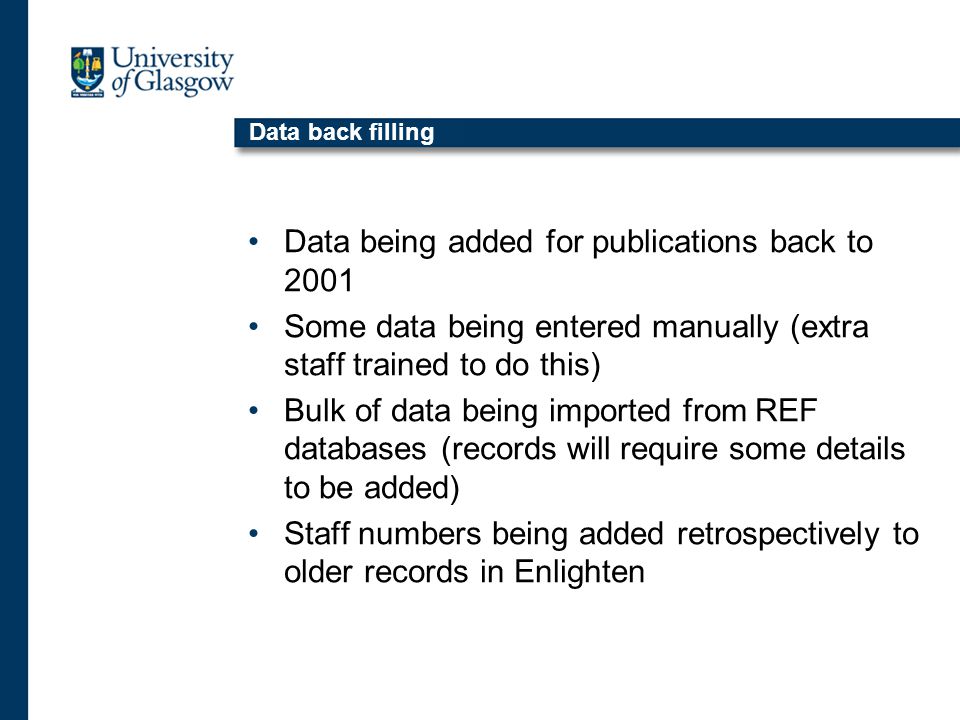 Data back filling Data being added for publications back to 2001 Some data being entered manually (extra staff trained to do this) Bulk of data being imported from REF databases (records will require some details to be added) Staff numbers being added retrospectively to older records in Enlighten