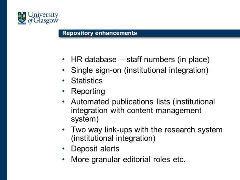 Repository enhancements HR database – staff numbers (in place) Single sign-on (institutional integration) Statistics Reporting Automated publications lists (institutional integration with content management system) Two way link-ups with the research system (institutional integration) Deposit alerts More granular editorial roles etc.