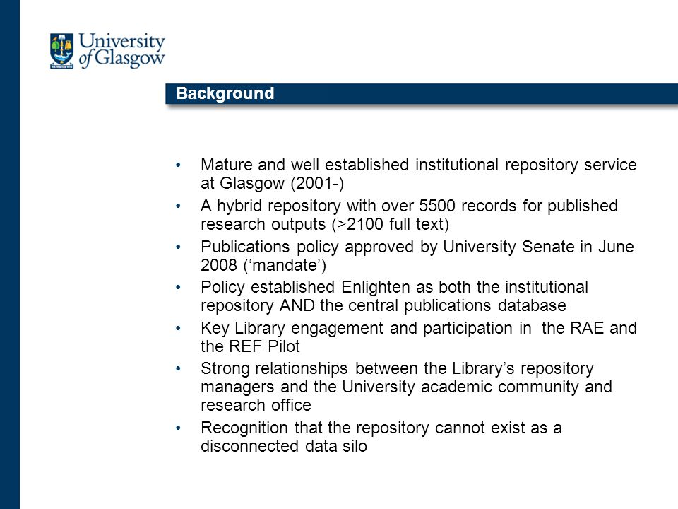 Background Mature and well established institutional repository service at Glasgow (2001-) A hybrid repository with over 5500 records for published research outputs (>2100 full text) Publications policy approved by University Senate in June 2008 (‘mandate’) Policy established Enlighten as both the institutional repository AND the central publications database Key Library engagement and participation in the RAE and the REF Pilot Strong relationships between the Library’s repository managers and the University academic community and research office Recognition that the repository cannot exist as a disconnected data silo