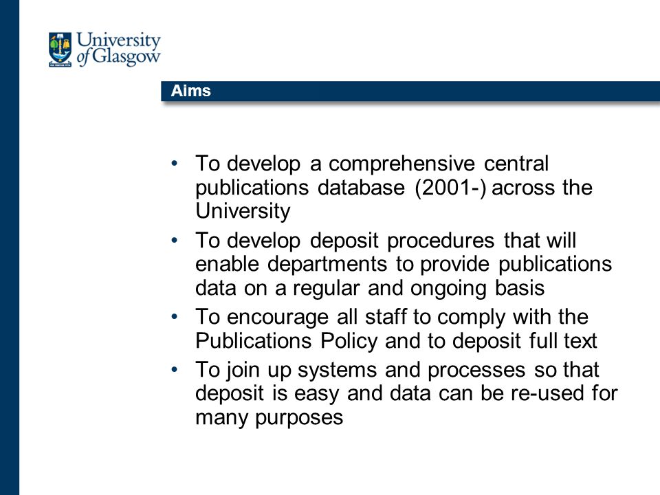 Aims To develop a comprehensive central publications database (2001-) across the University To develop deposit procedures that will enable departments to provide publications data on a regular and ongoing basis To encourage all staff to comply with the Publications Policy and to deposit full text To join up systems and processes so that deposit is easy and data can be re-used for many purposes