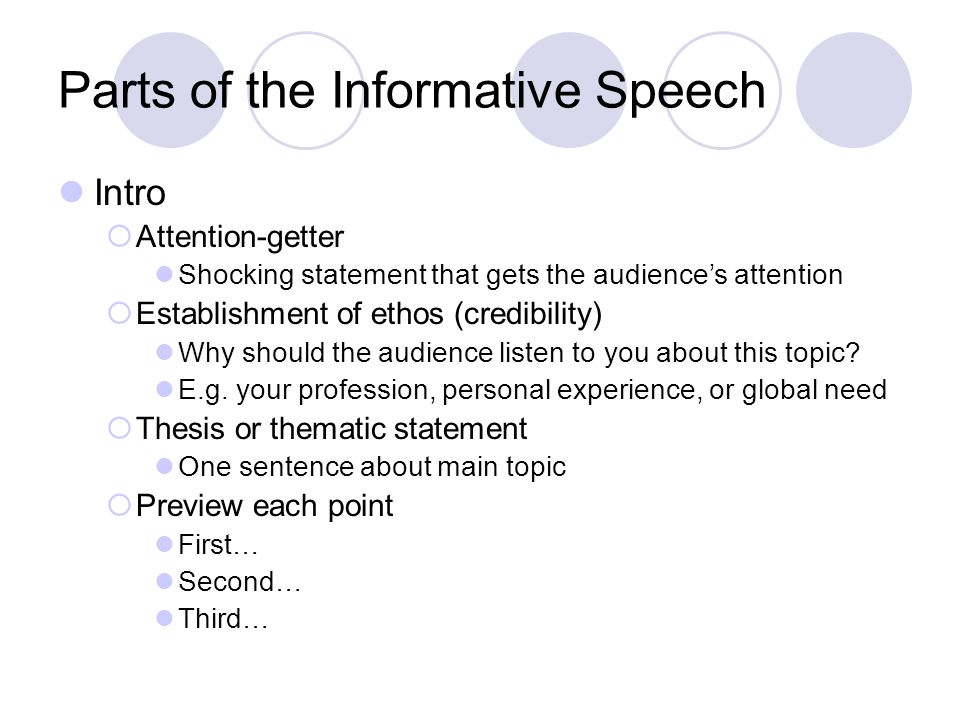 Parts of the Informative Speech Intro  Attention-getter Shocking statement that gets the audience’s attention  Establishment of ethos (credibility) Why should the audience listen to you about this topic.
