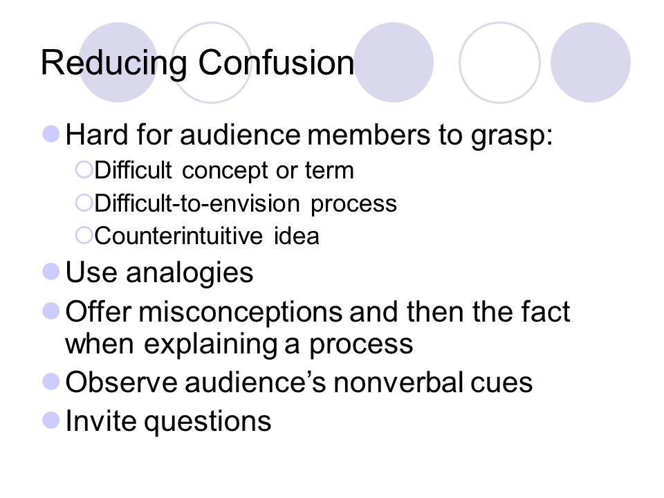 Reducing Confusion Hard for audience members to grasp:  Difficult concept or term  Difficult-to-envision process  Counterintuitive idea Use analogies Offer misconceptions and then the fact when explaining a process Observe audience’s nonverbal cues Invite questions