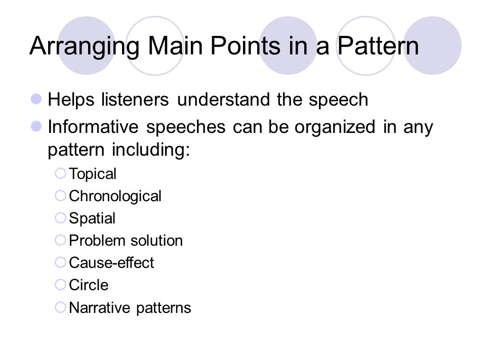 Arranging Main Points in a Pattern Helps listeners understand the speech Informative speeches can be organized in any pattern including:  Topical  Chronological  Spatial  Problem solution  Cause-effect  Circle  Narrative patterns